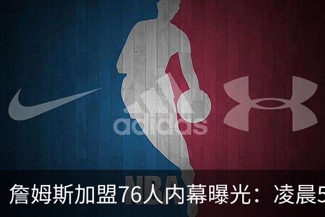 詹姆斯加盟76人内幕曝光：凌晨5点特训结缘，马克西成关键推手